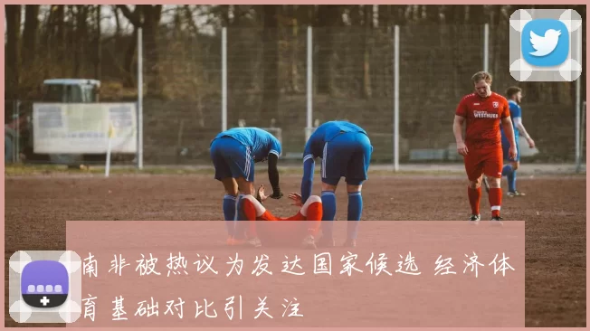 南非被热议为发达国家候选 经济体育基础对比引关注