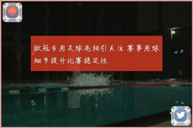 欧冠专用足球亮相引关注 赛事用球细节提升比赛稳定性