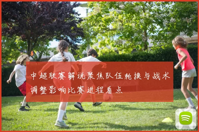 中超联赛解说聚焦队伍轮换与战术调整影响比赛进程看点