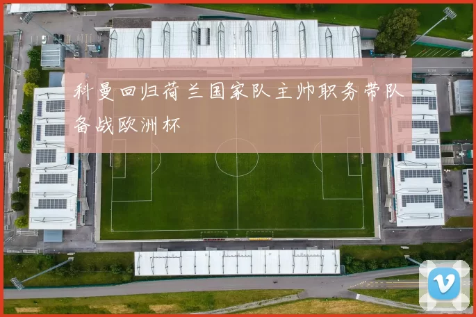 科曼回归荷兰国家队主帅职务带队备战欧洲杯