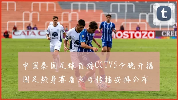 中国泰国足球直播CCTV5今晚开播 国足热身赛看点与转播安排公布