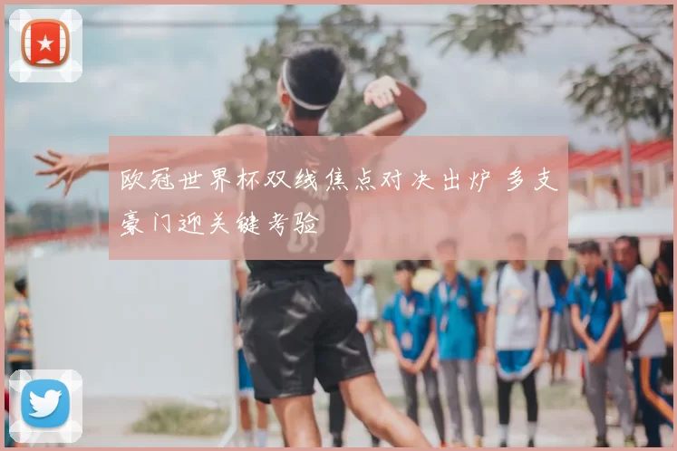 欧冠世界杯双线焦点对决出炉 多支豪门迎关键考验