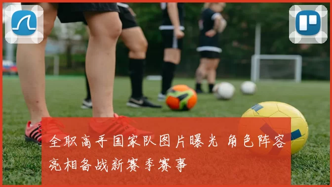 全职高手国家队图片曝光 角色阵容亮相备战新赛季赛事