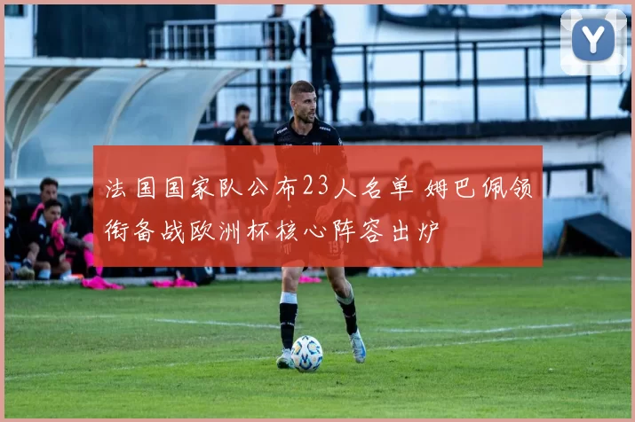 法国国家队公布23人名单 姆巴佩领衔备战欧洲杯核心阵容出炉