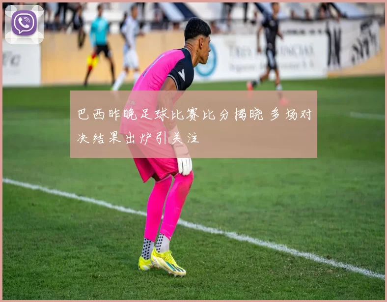 巴西昨晚足球比赛比分揭晓 多场对决结果出炉引关注