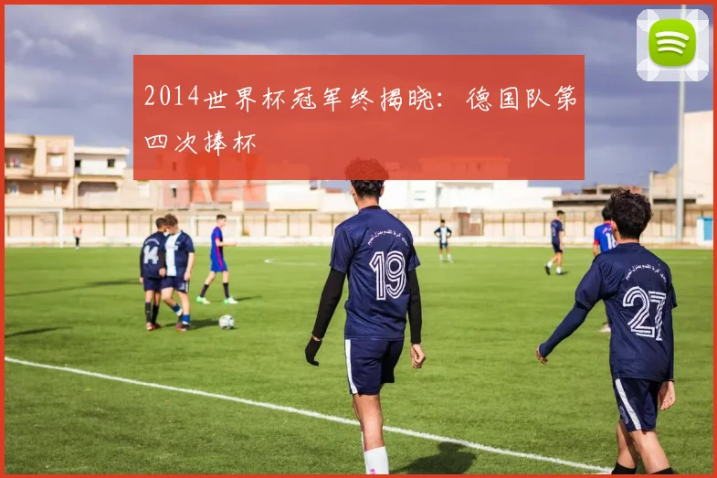 2014世界杯冠军终揭晓：德国队第四次捧杯