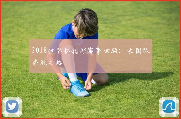 2018世界杯精彩赛事回顾:法国队夺冠之路