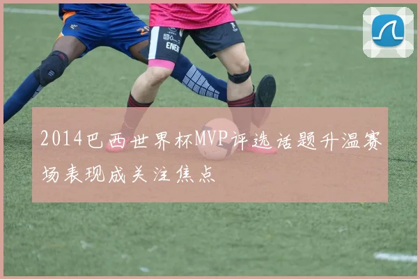 2014巴西世界杯MVP评选话题升温赛场表现成关注焦点