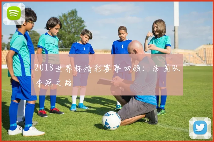 2018世界杯精彩赛事回顾:法国队夺冠之路