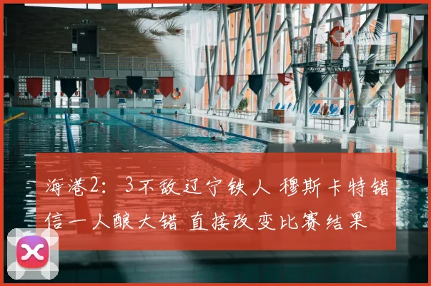 海港2：3不敌辽宁铁人 穆斯卡特错信一人酿大错 直接改变比赛结果